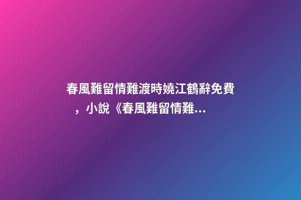 春風難留情難渡時嬈江鶴辭免費，小說《春風難留情難渡》時嬈江鶴辭全文在線閱讀(2022已更新)